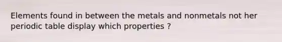 Elements found in between the metals and nonmetals not her periodic table display which properties ?