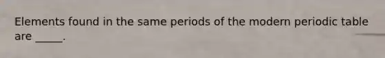Elements found in the same periods of the modern periodic table are _____.