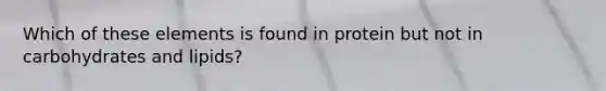 Which of these elements is found in protein but not in carbohydrates and lipids?
