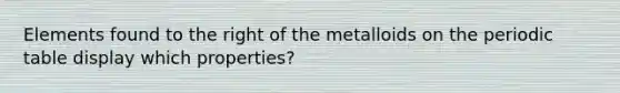 Elements found to the right of the metalloids on the periodic table display which properties?