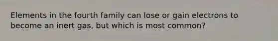 Elements in the fourth family can lose or gain electrons to become an inert gas, but which is most common?