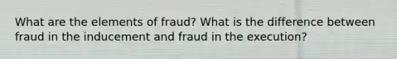 What are the elements of fraud? What is the difference between fraud in the inducement and fraud in the execution?