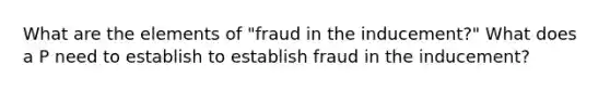 What are the elements of "fraud in the inducement?" What does a P need to establish to establish fraud in the inducement?