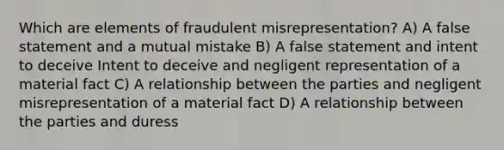 Which are elements of fraudulent misrepresentation? A) A false statement and a mutual mistake B) A false statement and intent to deceive Intent to deceive and negligent representation of a material fact C) A relationship between the parties and negligent misrepresentation of a material fact D) A relationship between the parties and duress