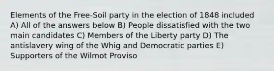 Elements of the Free-Soil party in the election of 1848 included A) All of the answers below B) People dissatisfied with the two main candidates C) Members of the Liberty party D) The antislavery wing of the Whig and Democratic parties E) Supporters of the Wilmot Proviso