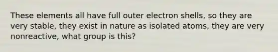 These elements all have full outer electron shells, so they are very stable, they exist in nature as isolated atoms, they are very nonreactive, what group is this?