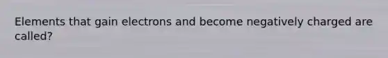 Elements that gain electrons and become negatively charged are called?