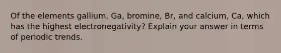 Of the elements gallium, Ga, bromine, Br, and calcium, Ca, which has the highest electronegativity? Explain your answer in terms of periodic trends.