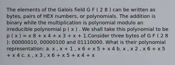 The elements of the Galois field G F ( 2 8 ) can be written as bytes, pairs of HEX numbers, or polynomials. The addition is binary while the multiplication is polynomial modulo an irreducible polynomial p ( x ) . We shall take this polynomial to be p ( x ) = x 8 + x 4 + x 3 + x + 1.Consider three bytes of G F ( 2 8 ): 00000010, 00000100 and 01110000. What is their polynomial representation: a. x , x + 1 , x 6 + x 5 + x 4 b. x , x 2 , x 6 + x 5 + x 4 c. x , x 3 , x 6 + x 5 + x 4 + x