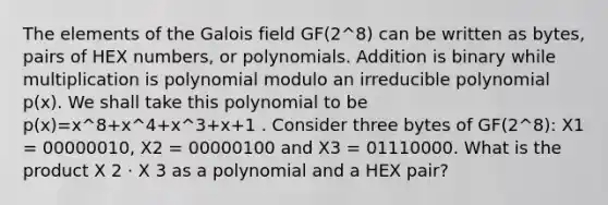 The elements of the Galois field GF(2^8) can be written as bytes, pairs of HEX numbers, or polynomials. Addition is binary while multiplication is polynomial modulo an irreducible polynomial p(x). We shall take this polynomial to be p(x)=x^8+x^4+x^3+x+1 . Consider three bytes of GF(2^8): X1 = 00000010, X2 = 00000100 and X3 = 01110000. What is the product X 2 ⋅ X 3 as a polynomial and a HEX pair?