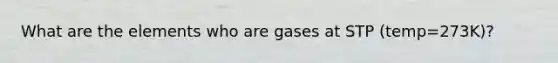 What are the elements who are gases at STP (temp=273K)?