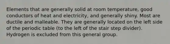 Elements that are generally solid at room temperature, good conductors of heat and electricity, and generally shiny. Most are ductile and malleable. They are generally located on the left side of the periodic table (to the left of the stair step divider). Hydrogen is excluded from this general group.