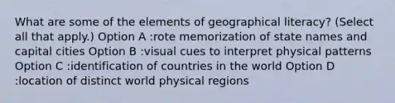 What are some of the elements of geographical literacy? (Select all that apply.) Option A :rote memorization of state names and capital cities Option B :visual cues to interpret physical patterns Option C :identification of countries in the world Option D :location of distinct world physical regions