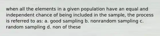 when all the elements in a given population have an equal and independent chance of being included in the sample, the process is referred to as: a. good sampling b. nonrandom sampling c. random sampling d. non of these