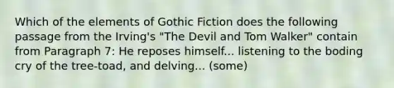 Which of the elements of Gothic Fiction does the following passage from the Irving's "The Devil and Tom Walker" contain from Paragraph 7: He reposes himself... listening to the boding cry of the tree-toad, and delving... (some)