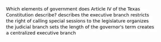 Which elements of government does Article IV of the Texas Constitution describe? describes the executive branch restricts the right of calling special sessions to the legislature organizes the judicial branch sets the length of the governor's term creates a centralized executive branch