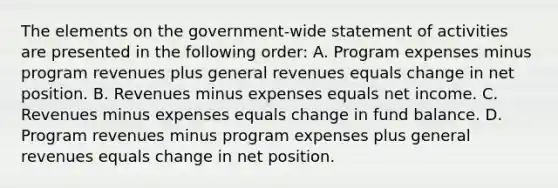 The elements on the government-wide statement of activities are presented in the following order: A. Program expenses minus program revenues plus general revenues equals change in net position. B. Revenues minus expenses equals net income. C. Revenues minus expenses equals change in fund balance. D. Program revenues minus program expenses plus general revenues equals change in net position.