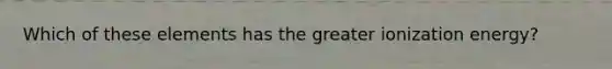 Which of these elements has the greater ionization energy?