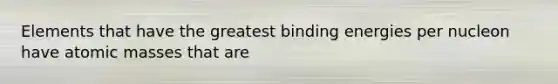 Elements that have the greatest binding energies per nucleon have <a href='https://www.questionai.com/knowledge/k6F2qwrmRJ-atomic-masses' class='anchor-knowledge'>atomic masses</a> that are