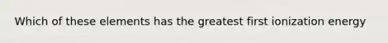 Which of these elements has the greatest first ionization energy