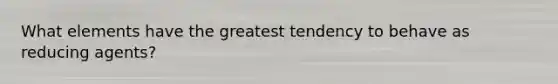 What elements have the greatest tendency to behave as reducing agents?