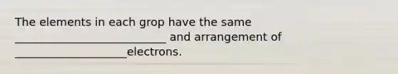 The elements in each grop have the same ___________________________ and arrangement of ____________________electrons.