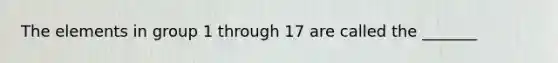 The elements in group 1 through 17 are called the _______
