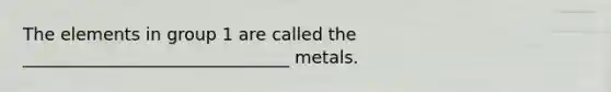 The elements in group 1 are called the _______________________________ metals.