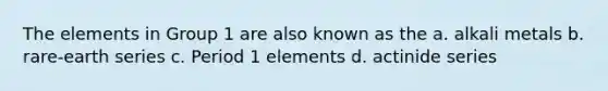 The elements in Group 1 are also known as the a. alkali metals b. rare-earth series c. Period 1 elements d. actinide series