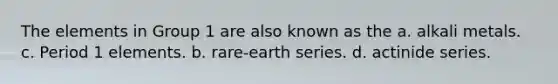 The elements in Group 1 are also known as the a. alkali metals. c. Period 1 elements. b. rare-earth series. d. actinide series.