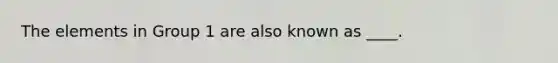 The elements in Group 1 are also known as ____.