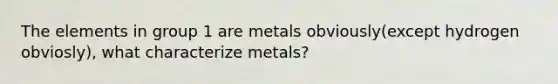 The elements in group 1 are metals obviously(except hydrogen obviosly), what characterize metals?