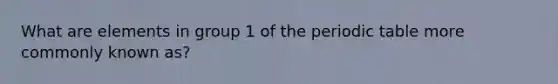 What are elements in group 1 of the periodic table more commonly known as?