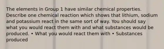 The elements in Group 1 have similar chemical properties. Describe one chemical reaction which shows that lithium, sodium and potassium react in the same sort of way. You should say what you would react them with and what substances would be produced. • What you would react them with • Substances produced