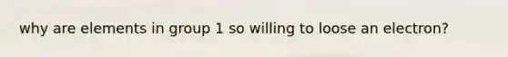 why are elements in group 1 so willing to loose an electron?