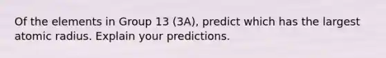 Of the elements in Group 13 (3A), predict which has the largest atomic radius. Explain your predictions.