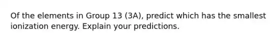 Of the elements in Group 13 (3A), predict which has the smallest ionization energy. Explain your predictions.