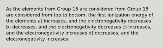 As the elements from Group 15 are considered from Group 15 are considered from top to bottom, the first ionization energy of the elements a) increases, and the electronegativity decreases b) decreases, and the electronegativity decreases c) increases, and the electronegativity increases d) decreases, and the electronegativity increases