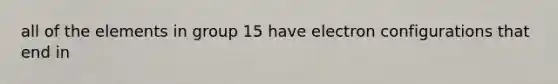 all of the elements in group 15 have electron configurations that end in