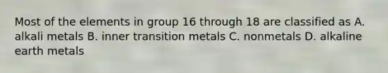 Most of the elements in group 16 through 18 are classified as A. alkali metals B. inner transition metals C. nonmetals D. alkaline earth metals