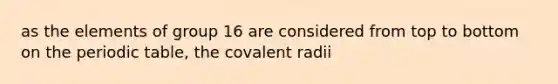 as the elements of group 16 are considered from top to bottom on the periodic table, the covalent radii