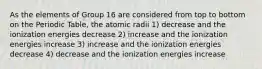 As the elements of Group 16 are considered from top to bottom on the Periodic Table, the atomic radii 1) decrease and the ionization energies decrease 2) increase and the ionization energies increase 3) increase and the ionization energies decrease 4) decrease and the ionization energies increase