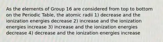 As the elements of Group 16 are considered from top to bottom on <a href='https://www.questionai.com/knowledge/kIrBULvFQz-the-periodic-table' class='anchor-knowledge'>the periodic table</a>, the atomic radii 1) decrease and the ionization energies decrease 2) increase and the ionization energies increase 3) increase and the ionization energies decrease 4) decrease and the ionization energies increase