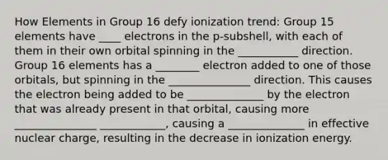 How Elements in Group 16 defy ionization trend: Group 15 elements have ____ electrons in the p-subshell, with each of them in their own orbital spinning in the ___________ direction. Group 16 elements has a ________ electron added to one of those orbitals, but spinning in the _______________ direction. This causes the electron being added to be ______________ by the electron that was already present in that orbital, causing more _______________ ____________, causing a ______________ in effective nuclear charge, resulting in the decrease in ionization energy.