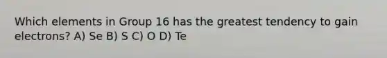 Which elements in Group 16 has the greatest tendency to gain electrons? A) Se B) S C) O D) Te