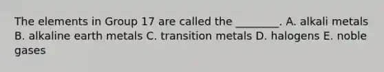 The elements in Group 17 are called the ________. A. alkali metals B. alkaline earth metals C. transition metals D. halogens E. noble gases