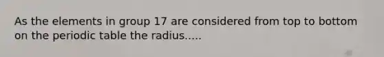 As the elements in group 17 are considered from top to bottom on the periodic table the radius.....