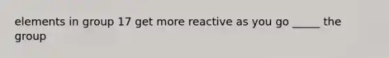 elements in group 17 get more reactive as you go _____ the group