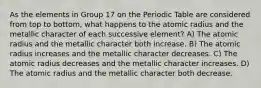 As the elements in Group 17 on the Periodic Table are considered from top to bottom, what happens to the atomic radius and the metallic character of each successive element? A) The atomic radius and the metallic character both increase. B) The atomic radius increases and the metallic character decreases. C) The atomic radius decreases and the metallic character increases. D) The atomic radius and the metallic character both decrease.