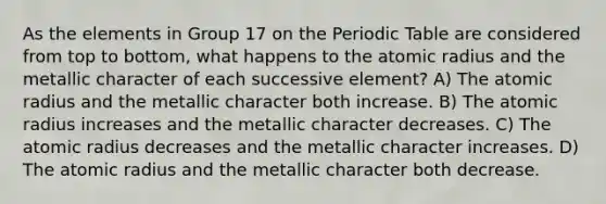 As the elements in Group 17 on the Periodic Table are considered from top to bottom, what happens to the atomic radius and the metallic character of each successive element? A) The atomic radius and the metallic character both increase. B) The atomic radius increases and the metallic character decreases. C) The atomic radius decreases and the metallic character increases. D) The atomic radius and the metallic character both decrease.